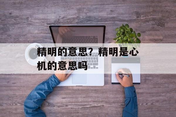 精明的意思？精明是心机的意思吗-第1张图片-