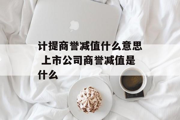 计提商誉减值什么意思 上市公司商誉减值是什么-第1张图片-