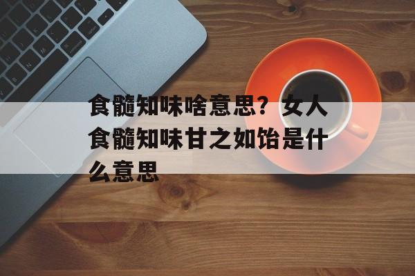 食髓知味啥意思？女人食髓知味甘之如饴是什么意思-第1张图片-