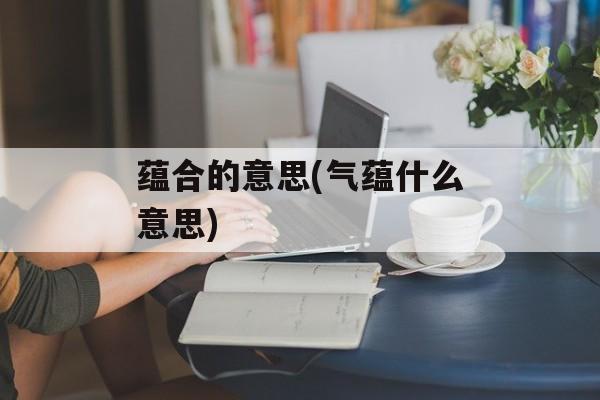 蕴合的意思(气蕴什么意思)-第1张图片-