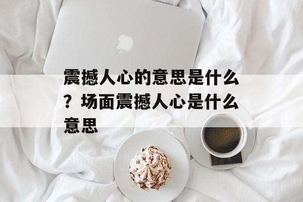 震撼人心的意思是什么？场面震撼人心是什么意思-第1张图片-