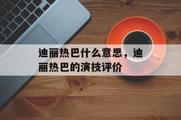 迪丽热巴什么意思，迪丽热巴的演技评价-第1张图片-