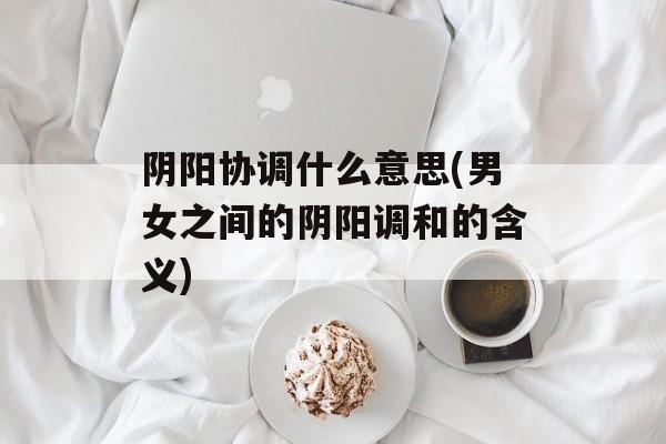 阴阳协调什么意思(男女之间的阴阳调和的含义)-第1张图片-