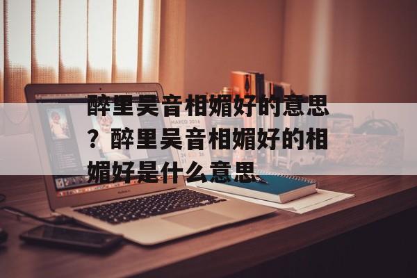 醉里吴音相媚好的意思？醉里吴音相媚好的相媚好是什么意思-第1张图片-