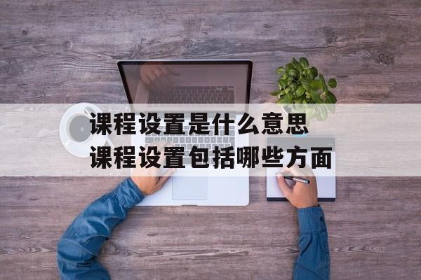 课程设置是什么意思 课程设置包括哪些方面-第1张图片-