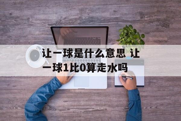 让一球是什么意思 让一球1比0算走水吗-第1张图片-