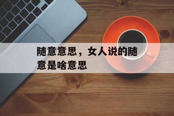 随意意思，女人说的随意是啥意思-第1张图片-