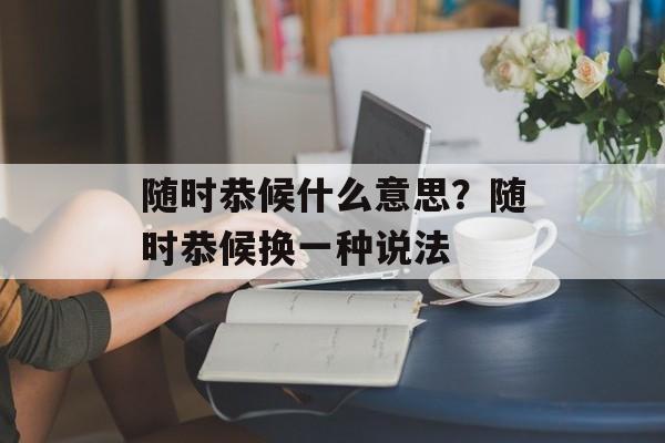 随时恭候什么意思？随时恭候换一种说法-第1张图片-