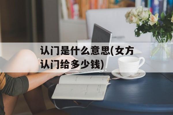 认门是什么意思(女方认门给多少钱)-第1张图片-