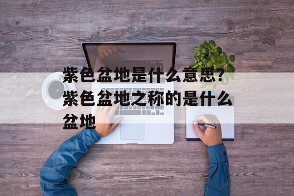 紫色盆地是什么意思？紫色盆地之称的是什么盆地-第1张图片-