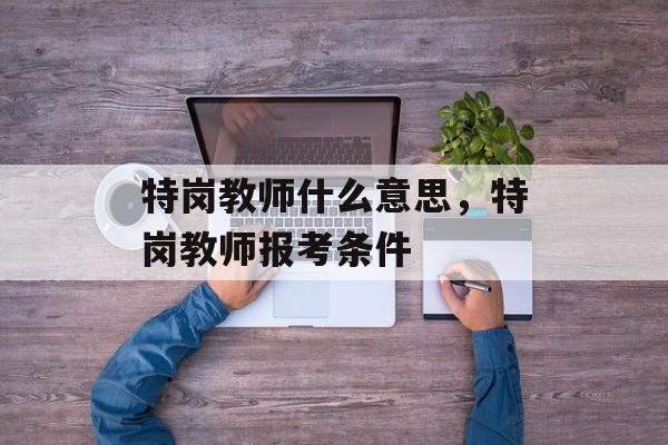 特岗教师什么意思，特岗教师报考条件-第1张图片-
