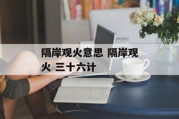 隔岸观火意思 隔岸观火 三十六计-第1张图片-