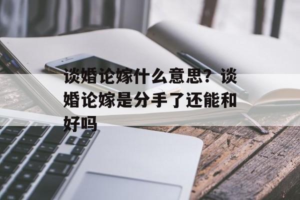 谈婚论嫁什么意思？谈婚论嫁是分手了还能和好吗-第1张图片-
