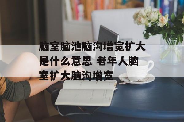 脑室脑池脑沟增宽扩大是什么意思 老年人脑室扩大脑沟增宽-第1张图片-