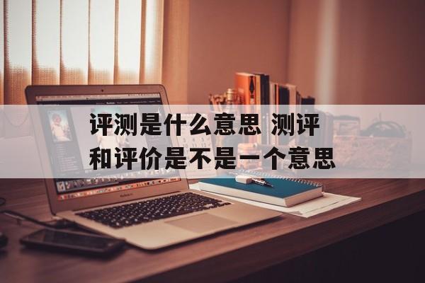 评测是什么意思 测评和评价是不是一个意思-第1张图片-