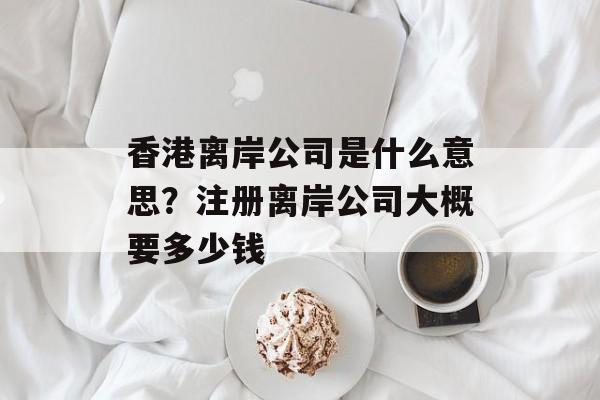 香港离岸公司是什么意思？注册离岸公司大概要多少钱-第1张图片-