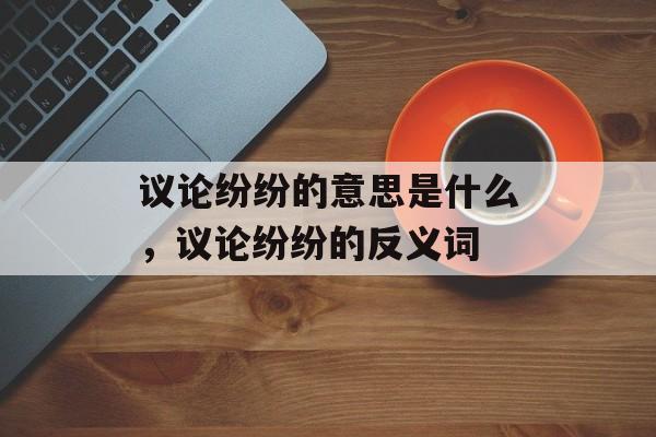议论纷纷的意思是什么，议论纷纷的反义词-第1张图片-