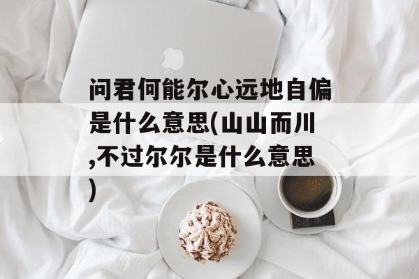 问君何能尔心远地自偏是什么意思(山山而川,不过尔尔是什么意思)-第1张图片-