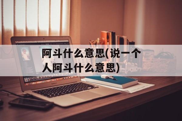 阿斗什么意思(说一个人阿斗什么意思)-第1张图片-