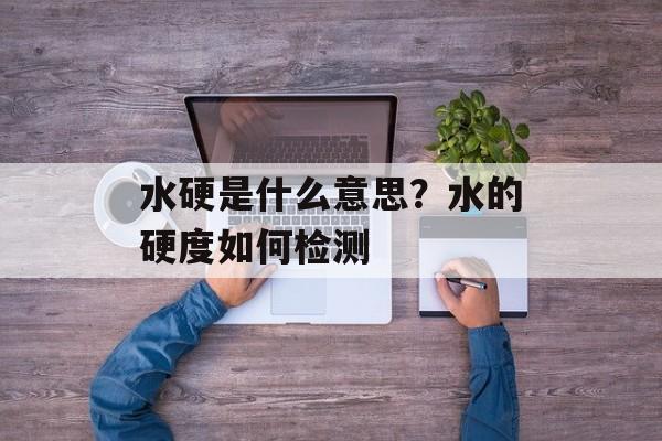 水硬是什么意思？水的硬度如何检测-第1张图片-