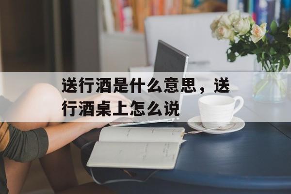 送行酒是什么意思，送行酒桌上怎么说-第1张图片-