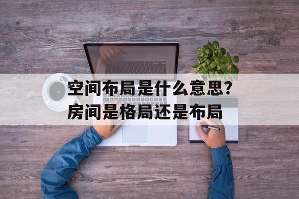 空间布局是什么意思？房间是格局还是布局-第1张图片-