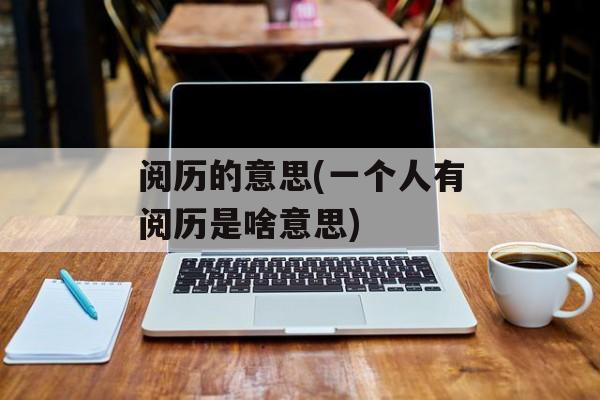 阅历的意思(一个人有阅历是啥意思)-第1张图片-