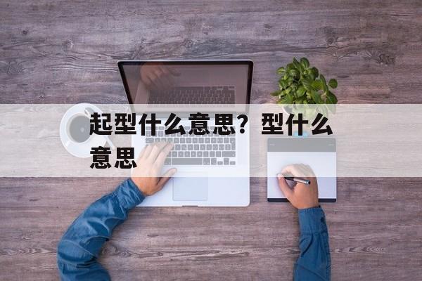 起型什么意思？型什么意思-第1张图片-