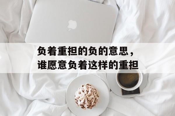 负着重担的负的意思，谁愿意负着这样的重担-第1张图片-