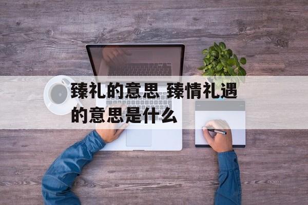 臻礼的意思 臻情礼遇的意思是什么-第1张图片-