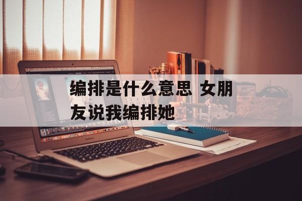 编排是什么意思 女朋友说我编排她-第1张图片-