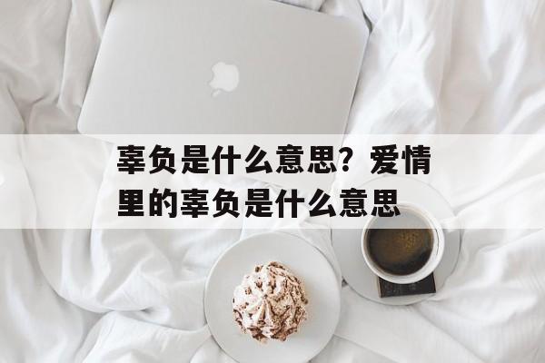 辜负是什么意思？爱情里的辜负是什么意思-第1张图片-