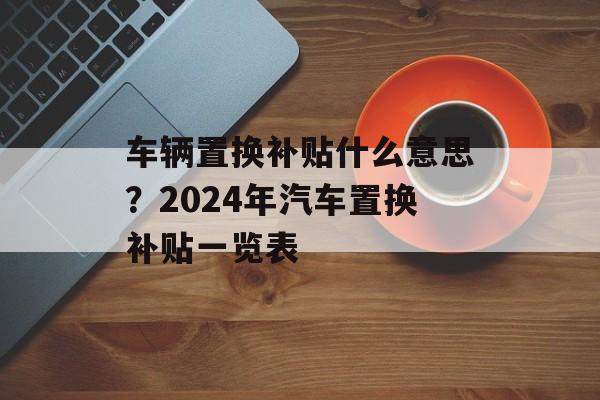 车辆置换补贴什么意思？2024年汽车置换补贴一览表-第1张图片-