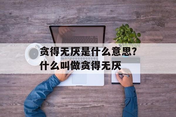 贪得无厌是什么意思？什么叫做贪得无厌-第1张图片-