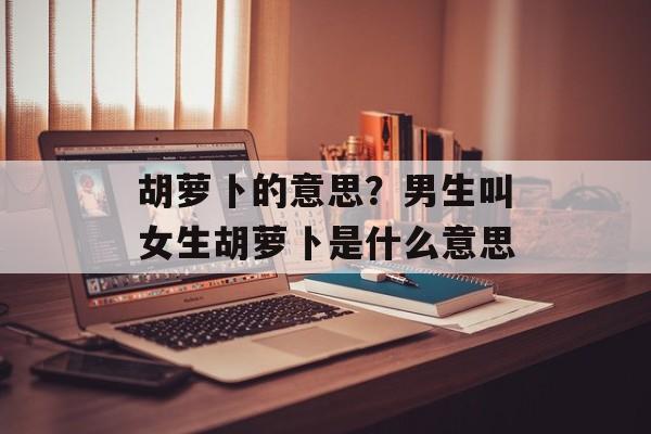 胡萝卜的意思？男生叫女生胡萝卜是什么意思-第1张图片-