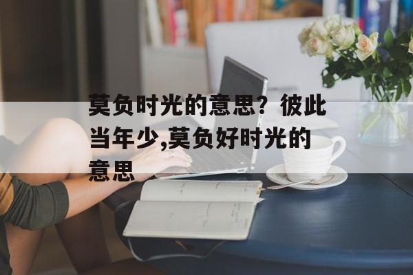 莫负时光的意思？彼此当年少,莫负好时光的意思-第1张图片-