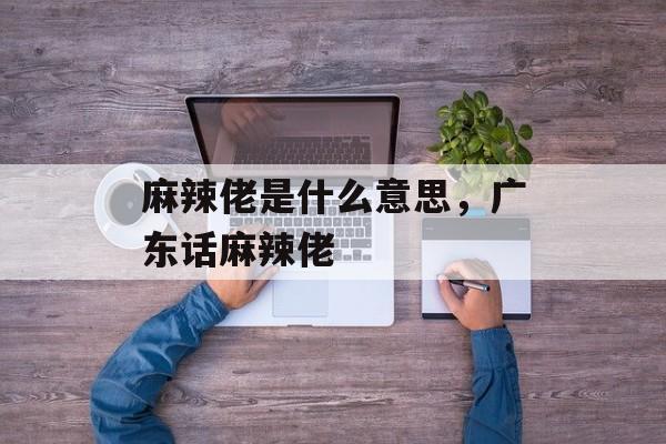 麻辣佬是什么意思，广东话麻辣佬-第1张图片-