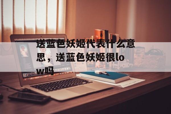 送蓝色妖姬代表什么意思，送蓝色妖姬很low吗-第1张图片-