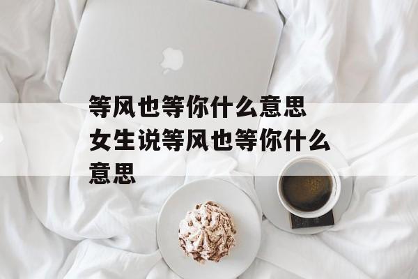 等风也等你什么意思 女生说等风也等你什么意思-第1张图片-