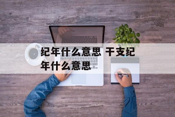 纪年什么意思 干支纪年什么意思-第1张图片-