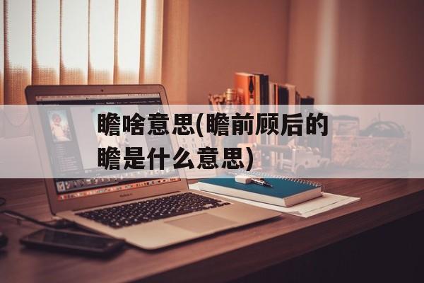 瞻啥意思(瞻前顾后的瞻是什么意思)-第1张图片-