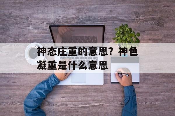 神态庄重的意思？神色凝重是什么意思-第1张图片-