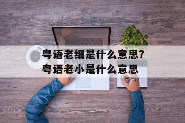 粤语老细是什么意思？粤语老小是什么意思-第1张图片-