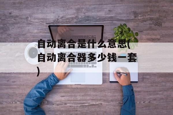 自动离合是什么意思(自动离合器多少钱一套)-第1张图片-