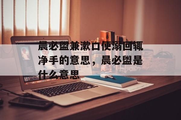 晨必盥兼漱口便溺回辄净手的意思，晨必盥是什么意思-第1张图片-