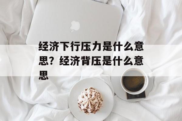 经济下行压力是什么意思？经济背压是什么意思-第1张图片-