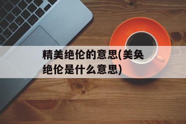 精美绝伦的意思(美奂绝伦是什么意思)-第1张图片-