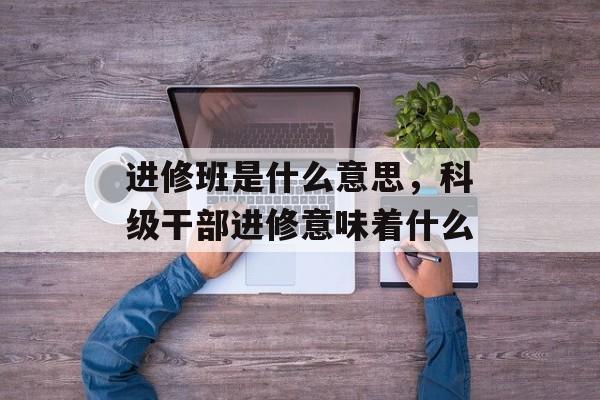 进修班是什么意思，科级干部进修意味着什么-第1张图片-