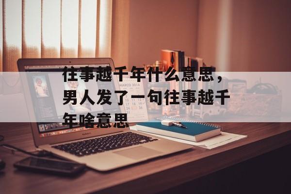 往事越千年什么意思，男人发了一句往事越千年啥意思-第1张图片-