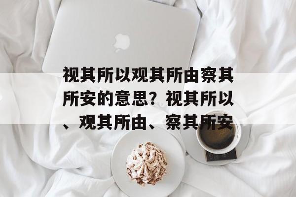 视其所以观其所由察其所安的意思？视其所以、观其所由、察其所安-第1张图片-